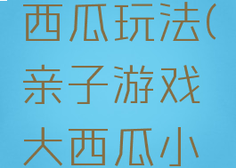 亲子游戏大西瓜小西瓜玩法(亲子游戏大西瓜小西瓜玩法教案)