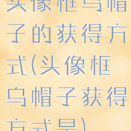 头像框乌帽子的获得方式(头像框乌帽子获得方式是)