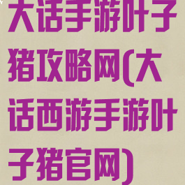 大话手游叶子猪攻略网(大话西游手游叶子猪官网)