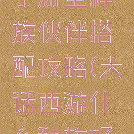 大话西游手游全种族伙伴搭配攻略(大话西游什么种族好组队)