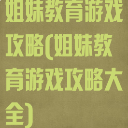 姐妹教育游戏攻略(姐妹教育游戏攻略大全)