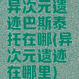 异次元遗迹巴斯泰托在哪(异次元遗迹在哪里)