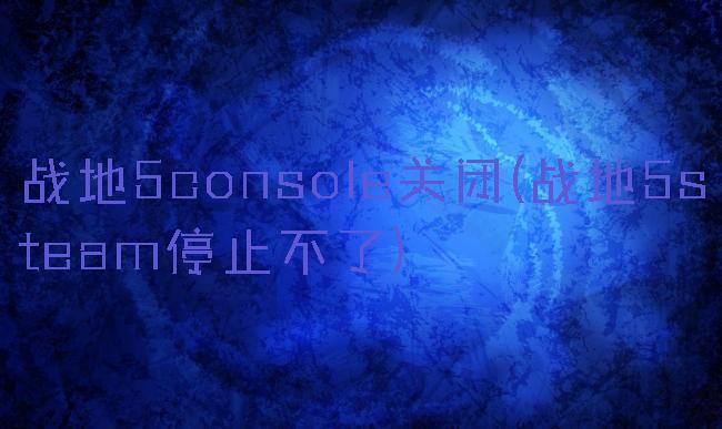 战地5console关闭(战地5steam停止不了)