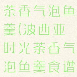 波西亚时光茶香气泡鱼羹(波西亚时光茶香气泡鱼羹食谱)