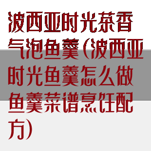 波西亚时光茶香气泡鱼羹(波西亚时光鱼羹怎么做鱼羹菜谱烹饪配方)