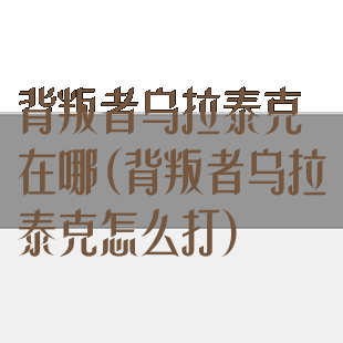 背叛者乌拉泰克在哪(背叛者乌拉泰克怎么打)
